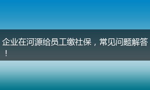 企业在河源给员工缴社保，常见问题解答！