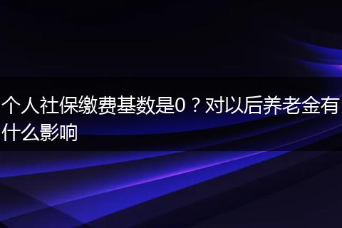 个人社保缴费基数是0？对以后养老金有什么影响