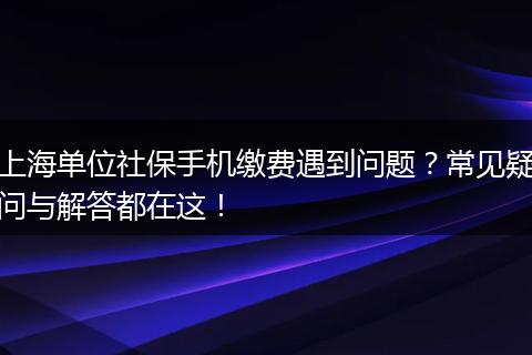 上海单位社保手机缴费遇到问题?常见疑问与解答都在这!