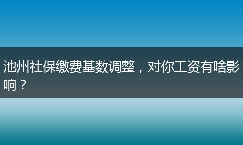 池州社保缴费基数调整，对你工资有啥影响？