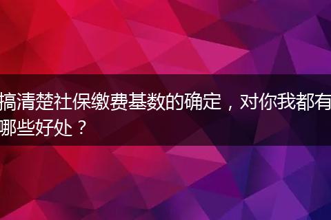 搞清楚社保缴费基数的确定，对你我都有哪些好处？