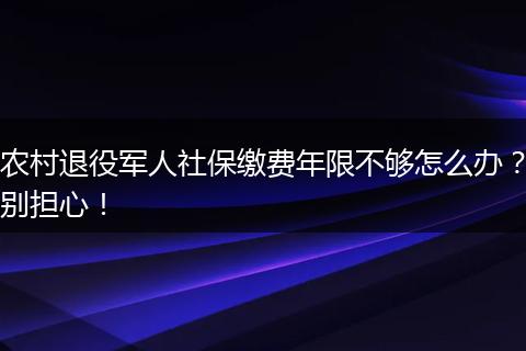 农村退役军人社保缴费年限不够怎么办?别担心!