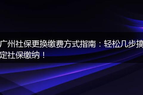广州社保更换缴费方式指南：轻松几步搞定社保缴纳！