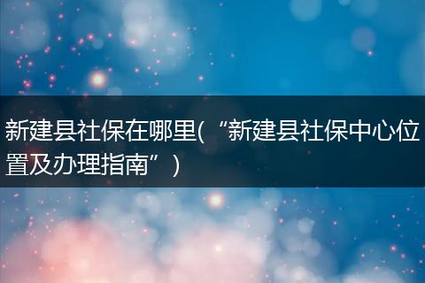 新建县社保在哪里(“新建县社保中心位置及办理指南”)