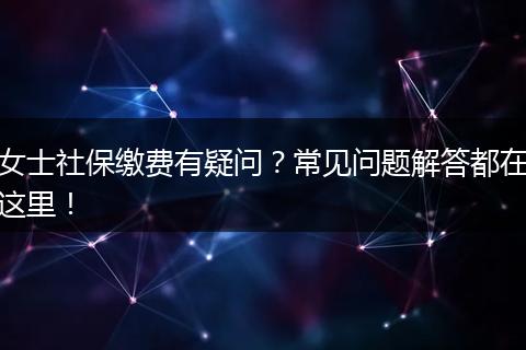 女士社保缴费有疑问？常见问题解答都在这里！