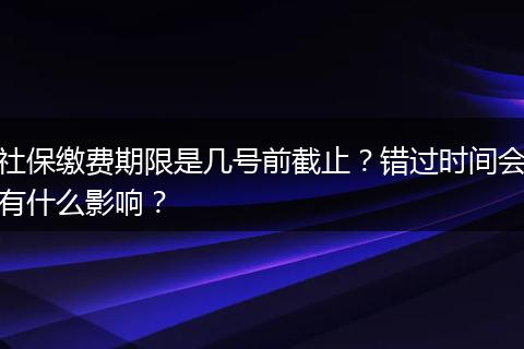 社保缴费期限是几号前截止？错过时间会有什么影响？