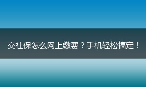 交社保怎么网上缴费？手机轻松搞定！