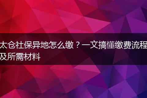 太仓社保异地怎么缴？一文搞懂缴费流程及所需材料