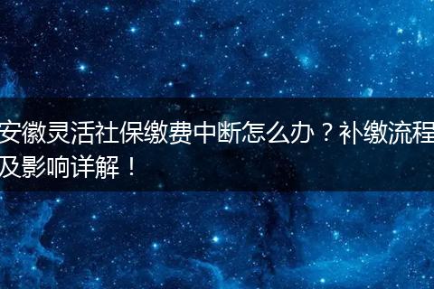 安徽灵活社保缴费中断怎么办？补缴流程及影响详解！