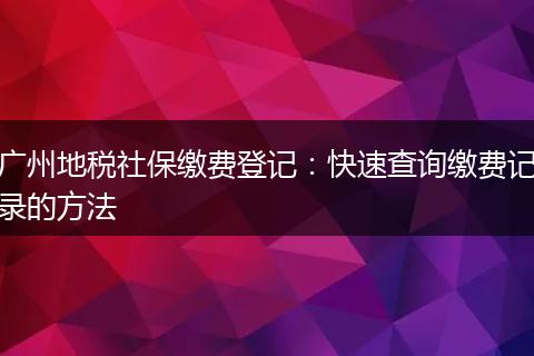广州地税社保缴费登记：快速查询缴费记录的方法