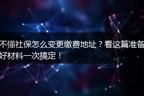 不懂社保怎么变更缴费地址？看这篇准备好材料一次搞定！