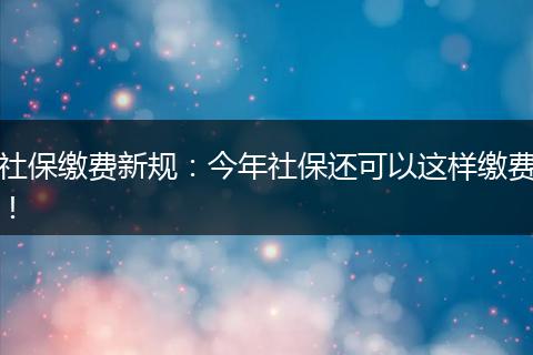 社保缴费新规：今年社保还可以这样缴费！