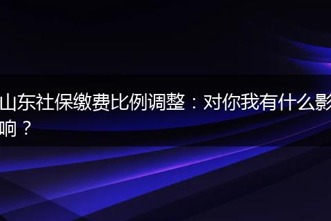 山东社保缴费比例调整：对你我有什么影响？