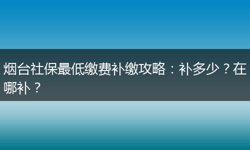 烟台社保最低缴费补缴攻略：补多少？在哪补？
