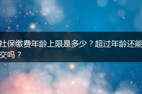 社保缴费年龄上限是多少?超过年龄还能交吗?