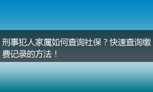 刑事犯人家属如何查询社保?快速查询缴费记录的方法!