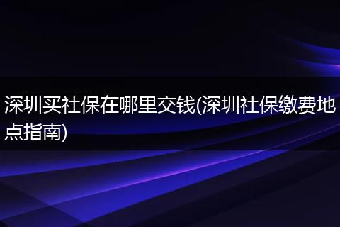 深圳买社保在哪里交钱(深圳社保缴费地点指南)