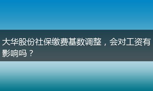 大华股份社保缴费基数调整，会对工资有影响吗？