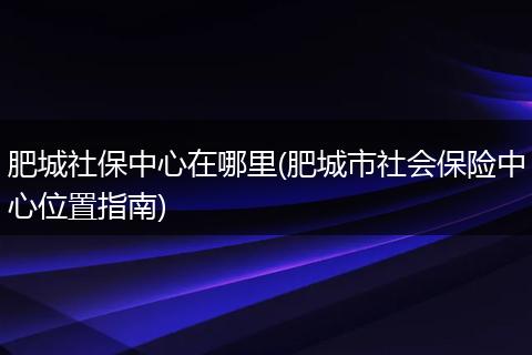 肥城社保中心在哪里(肥城市社会保险中心位置指南)