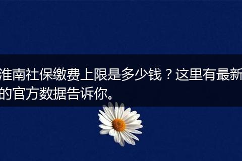 淮南社保缴费上限是多少钱？这里有最新的官方数据告诉你。