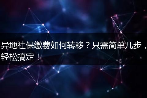异地社保缴费如何转移？只需简单几步，轻松搞定！