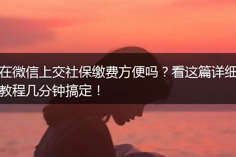 在微信上交社保缴费方便吗？看这篇详细教程几分钟搞定！