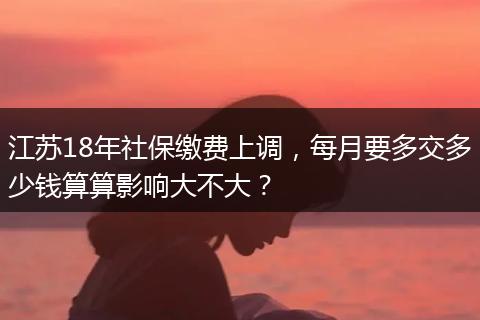 江苏18年社保缴费上调，每月要多交多少钱算算影响大不大？