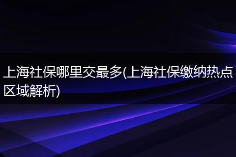 上海社保哪里交最多(上海社保缴纳热点区域解析)