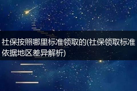 社保按照哪里标准领取的(社保领取标准依据地区差异解析)