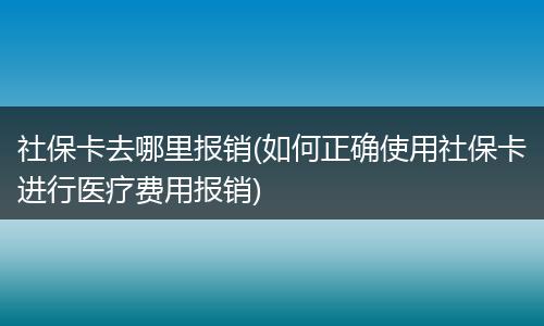 社保卡去哪里报销(如何正确使用社保卡进行医疗费用报销)