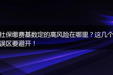 社保缴费基数定的高风险在哪里？这几个误区要避开！