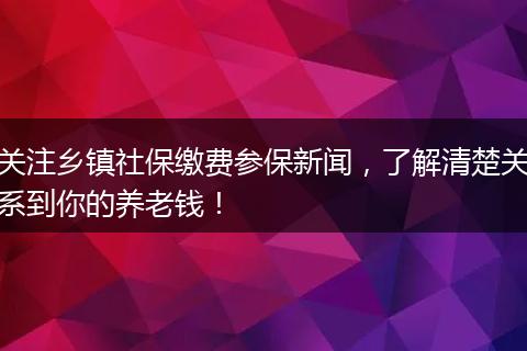 关注乡镇社保缴费参保新闻，了解清楚关系到你的养老钱！