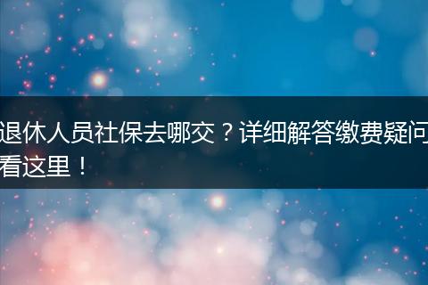 退休人员社保去哪交？详细解答缴费疑问看这里！