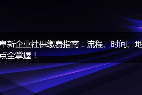 阜新企业社保缴费指南：流程、时间、地点全掌握！