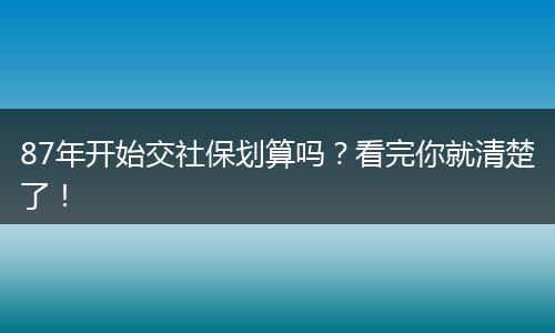 87年开始交社保划算吗？看完你就清楚了！