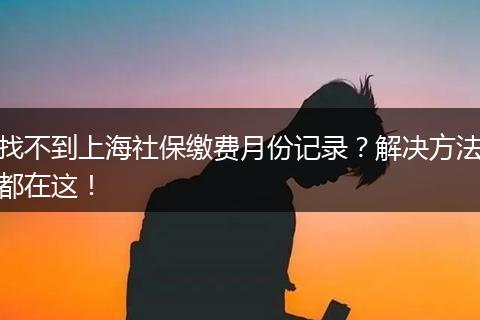 找不到上海社保缴费月份记录？解决方法都在这！