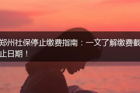 郑州社保停止缴费指南：一文了解缴费截止日期！