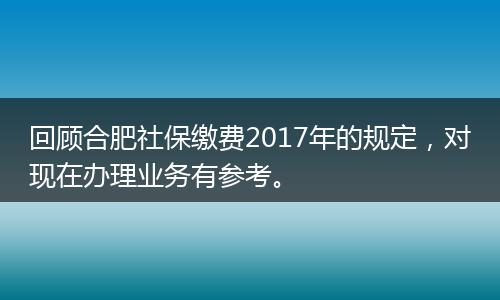 回顾合肥社保缴费2017年的规定，对现在办理业务有参考。