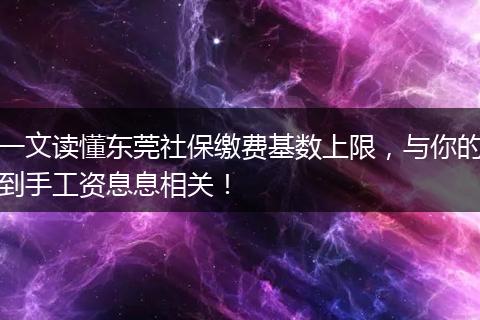 一文读懂东莞社保缴费基数上限，与你的到手工资息息相关！