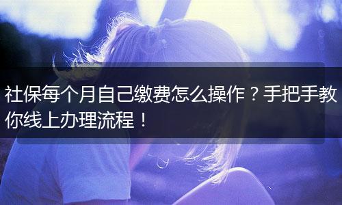 社保每个月自己缴费怎么操作？手把手教你线上办理流程！