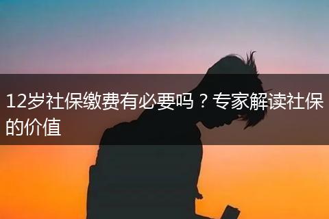 12岁社保缴费有必要吗？专家解读社保的价值