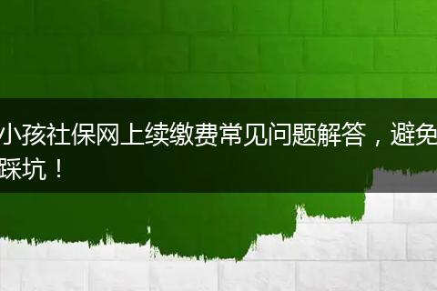 小孩社保网上续缴费常见问题解答，避免踩坑！
