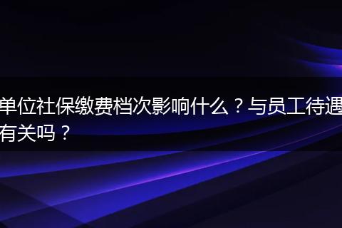 单位社保缴费档次影响什么？与员工待遇有关吗？