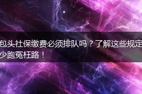 包头社保缴费必须排队吗？了解这些规定少跑冤枉路！