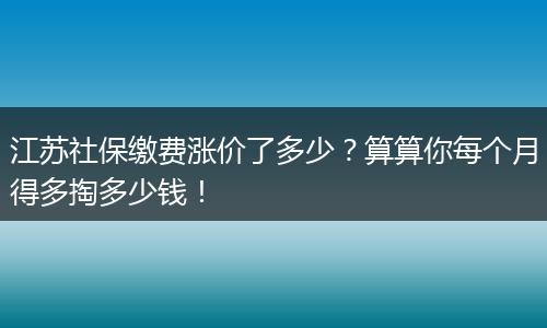 江苏社保缴费涨价了多少?算算你每个月得多掏多少钱!