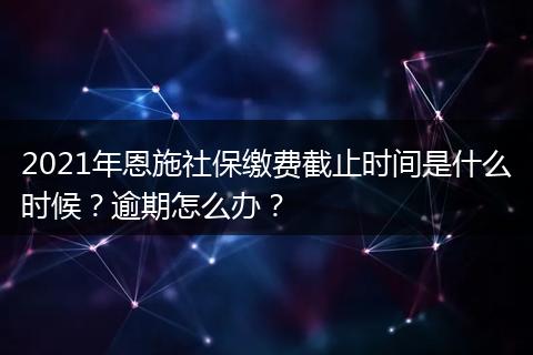 2021年恩施社保缴费截止时间是什么时候?逾期怎么办?