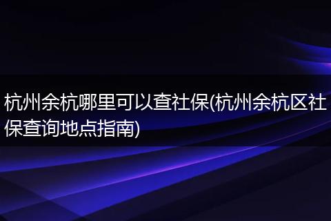 杭州余杭哪里可以查社保(杭州余杭区社保查询地点指南)