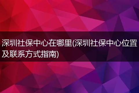 深圳社保中心在哪里(深圳社保中心位置及联系方式指南)