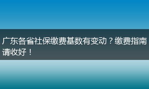 广东各省社保缴费基数有变动？缴费指南请收好！