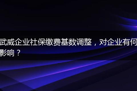 武威企业社保缴费基数调整，对企业有何影响？